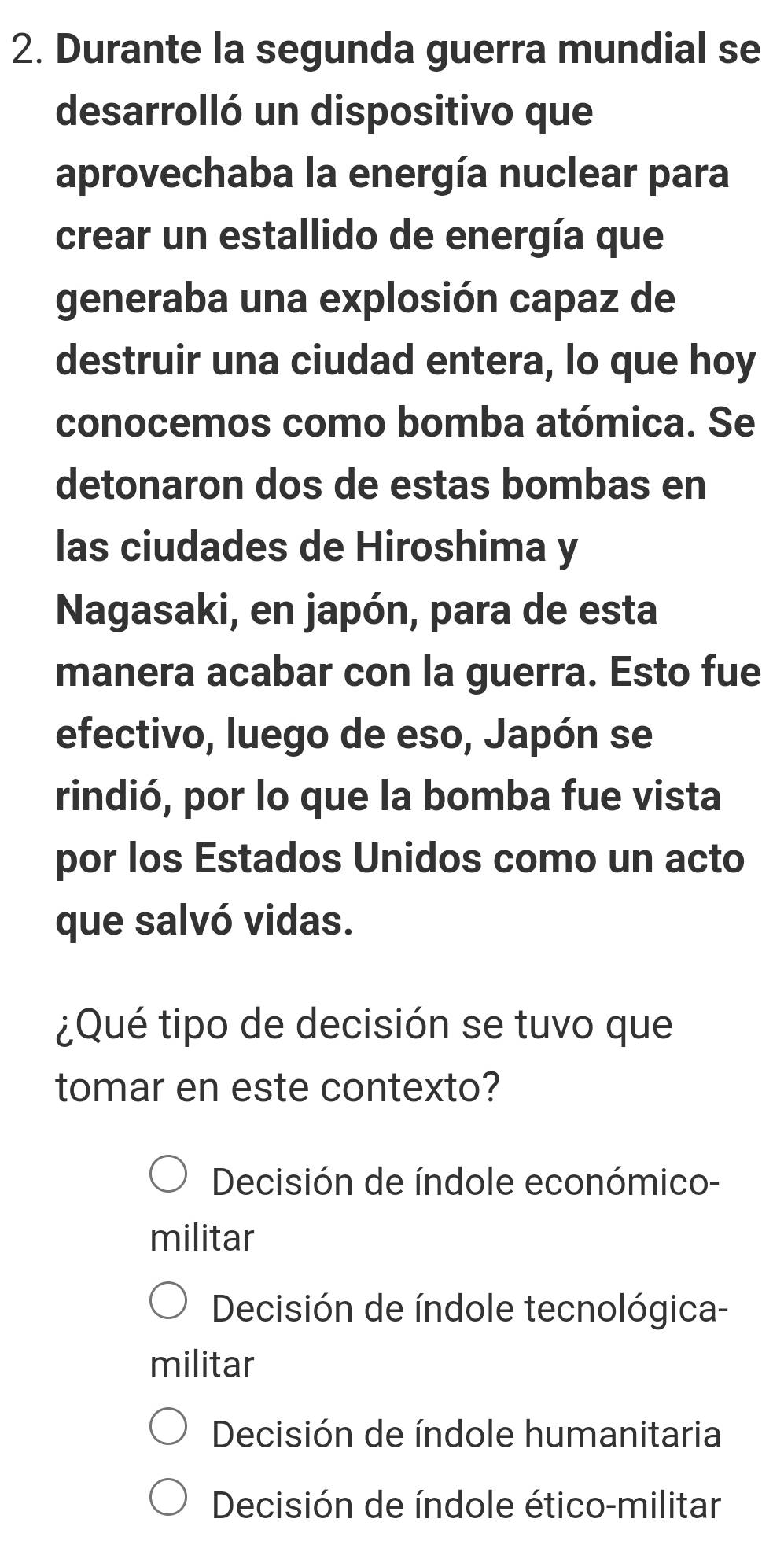 Durante la segunda guerra mundial se
desarrolló un dispositivo que
aprovechaba la energía nuclear para
crear un estallido de energía que
generaba una explosión capaz de
destruir una ciudad entera, lo que hoy
conocemos como bomba atómica. Se
detonaron dos de estas bombas en
las ciudades de Hiroshima y
Nagasaki, en japón, para de esta
manera acabar con la guerra. Esto fue
efectivo, luego de eso, Japón se
rindió, por lo que la bomba fue vista
por los Estados Unidos como un acto
que salvó vidas.
¿Qué tipo de decisión se tuvo que
tomar en este contexto?
Decisión de índole económico-
militar
Decisión de índole tecnológica-
militar
Decisión de índole humanitaria
Decisión de índole ético-militar