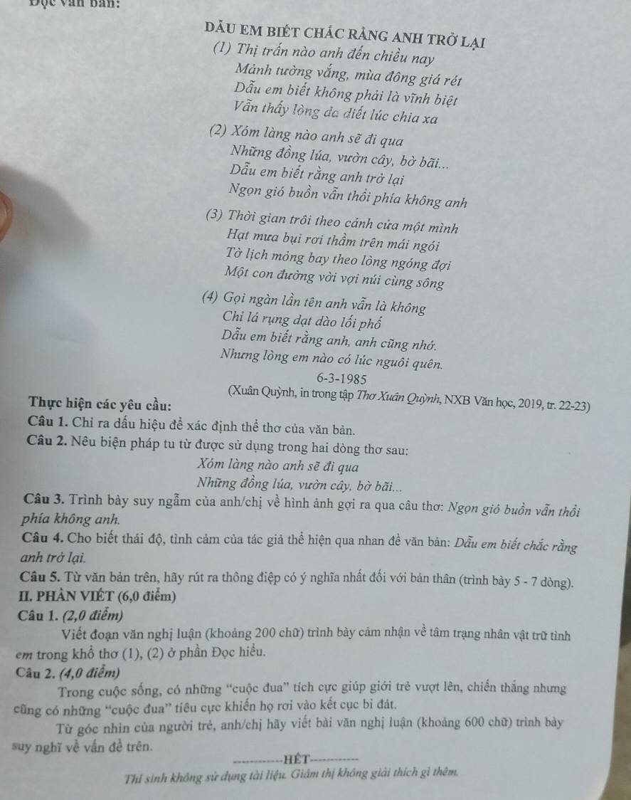 Độc văn ban:
dăU eM bIéT ChÁC rẢnG ANH tRở lại
(1) Thị trấn nào anh đến chiều nay
Mảnh tường vắng, mùa đông giá rét
Dẫu em biết không phải là vĩnh biệt
Vẫn thấy lòng đa diết lúc chia xa
(2) Xóm làng nào anh sẽ đi qua
Những đồng lúa, vườn cây, bờ bãi...
Dẫu em biết rằng anh trở lại
Ngọn gió buồn vẫn thổi phía không anh
(3) Thời gian trôi theo cảnh cửa một mình
Hạt mưa bụi rơi thầm trên mái ngói
Tờ lịch mỏng bay theo lòng ngóng đợi
Một con đường vời vợi núi cùng sông
(4) Gọi ngàn lần tên anh vẫn là không
Chi lá rụng đạt dào lối phố
Dẫu em biết rằng anh, anh cũng nhớ.
Nhưng lòng em nào có lúc nguôi quên.
6-3-1985
(Xuân Quỳnh, in trong tập Thơ Xuân Quỳnh, NXB Văn học, 2019, tr. 22-23)
Thực hiện các yêu cầu:
Câu 1. Chỉ ra dấu hiệu để xác định thể thơ của văn bản.
Câu 2. Nêu biện pháp tu từ được sử dụng trong hai dòng thơ sau:
Xóm làng nào anh sẽ đi qua
Những đồng lúa, vườn cây, bờ bãi...
Câu 3. Trình bày suy ngẫm của anh/chị về hình ảnh gợi ra qua câu thơ: Ngọn gió buồn vẫn thổi
phía không anh.
Câu 4. Cho biết thái độ, tình cảm của tác giả thể hiện qua nhan đề văn bản: Dẫu em biết chắc rằng
anh trở lại.
Câu 5. Từ văn bản trên, hãy rút ra thông điệp có ý nghĩa nhất đối với bản thân (trình bày 5 - 7 dòng).
II. PHÀN VIÉT (6,0 điểm)
Câu 1. (2,0 điểm)
Viết đoạn văn nghị luận (khoảng 200 chữ) trình bày cảm nhận về tâm trạng nhân vật trữ tình
em trong khổ thơ (1), (2) ở phần Đọc hiều.
Câu 2. (4,0 điểm)
Trong cuộc sống, có những “cuộc đua” tích cực giúp giới trẻ vượt lên, chiến thắng nhưng
cũng có những “cuộc đua” tiêu cực khiến họ rơi vào kết cục bi đát.
Từ góc nhìn của người trẻ, anh/chj hãy viết bài văn nghị luận (khoảng 600 chữ) trình bày
suy nghĩ về vấn đề trên.
_ Hế t_
Thỉ sinh không sử dụng tài liệu. Giám thị không giải thích gì thêm.