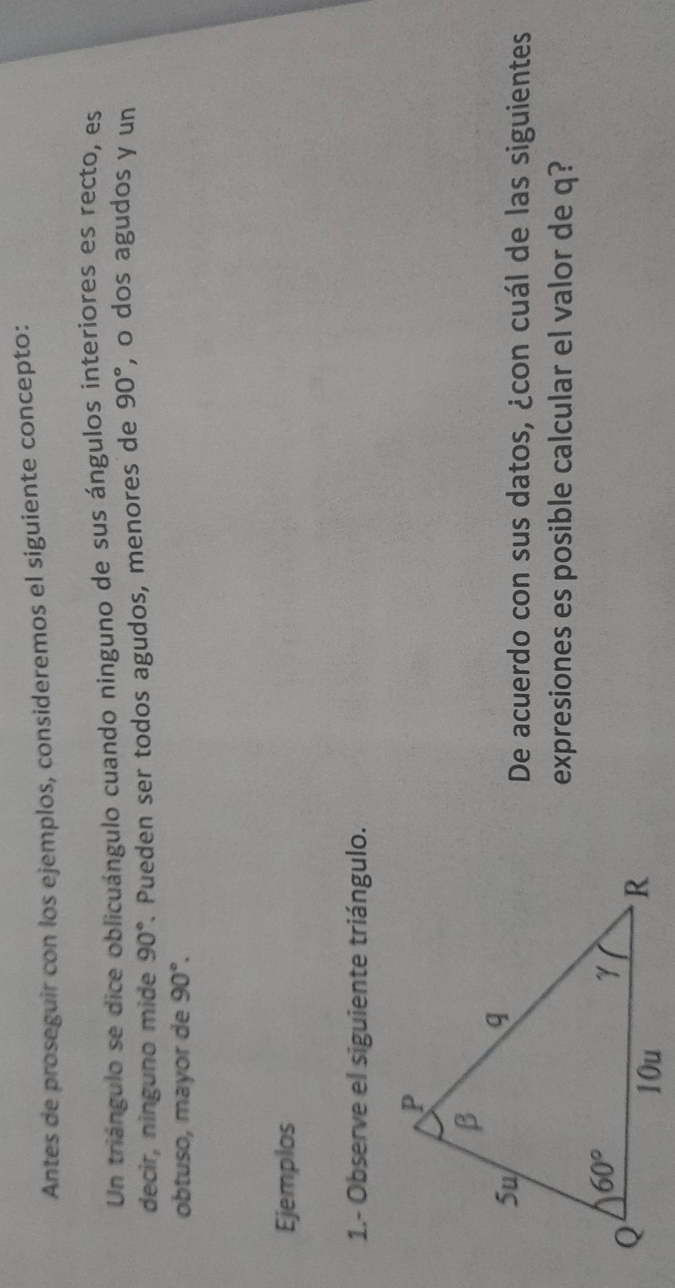 Antes de proseguir con los ejemplos, consideremos el siguiente concepto:
Un triángulo se dice oblicuángulo cuando ninguno de sus ángulos interiores es recto, es
decir, ninguno mide 90°. Pueden ser todos agudos, menores de 90° , o dos agudos y un
obtuso, mayor de 90°.
Ejemplos
1.- Observe el siguiente triángulo.
De acuerdo con sus datos, ¿con cuál de las siguientes
expresiones es posible calcular el valor de q?