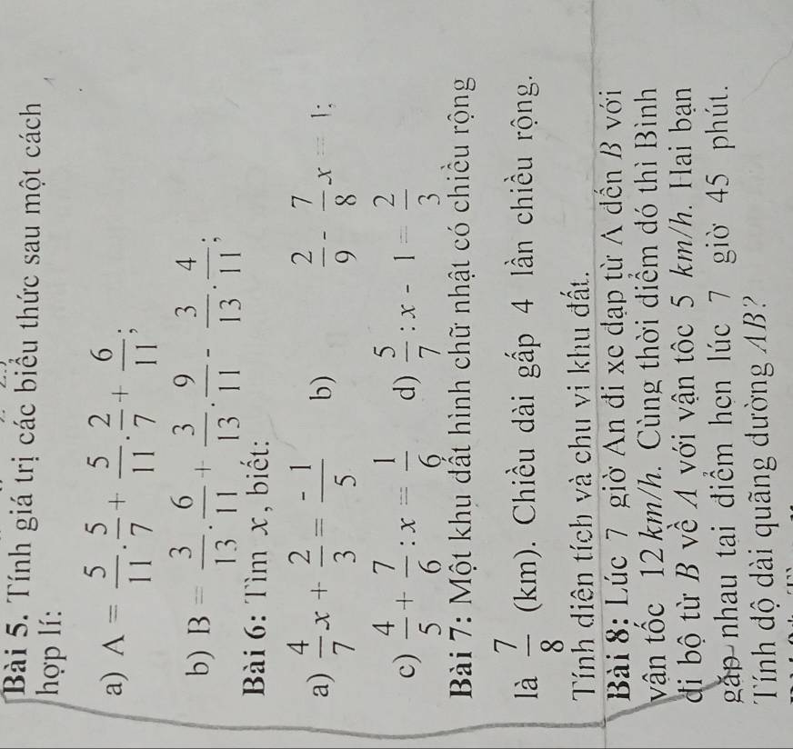 Tính giá trị các biểu thức sau một cách 
hợp lí: 
a) A= 5/11 . 5/7 + 5/11 . 2/7 + 6/11 ; 
b) B= 3/13 . 6/11 + 3/13 . 9/11 - 3/13 . 4/11 ; 
Bài 6: Tìm x, biết: 
a)  4/7 x+ 2/3 = (-1)/5  b)  2/9 - 7/8 x=1; 
c)  4/5 + 7/6 :x= 1/6  d)  5/7 :x-1= 2/3 
Bài 7: Một khu đất hình chữ nhật có chiều rộng 
là  7/8  (km). Chiều dài gấp 4 lần chiều rộng. 
Tính diên tích và chu vi khu đất. 
Bài 8: Lúc 7 giờ An đi xe đạp từ A đến B với 
vận tốc 12 km/h. Cùng thời điểm đó thì Bình 
đi bộ từ B về A với vận tốc 5 km/h. Hai bạn 
gặp nhau tai điểm hen lúc 7 giờ 45 phút. 
Tính độ dài quãng dường AB?