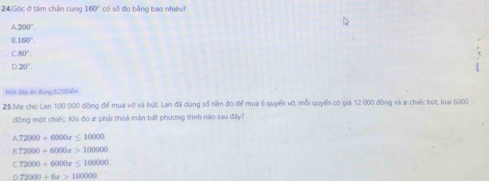 Góc ở tâm chần cung 160° có số đo bằng bao nhiêu?
A 200°.
B. 160°.
C. 80°.
D. 20°. 
Một đáp án đúng, 0.25Điểm
25.Mẹ cho Lan 100 000 đồng để mua vở và bút. Lan đã dùng số tiền đó để mua 6 quyển vở, mỗi quyển có giá 12 000 đồng và x chiếc bút, loại 6000
đồng một chiếc. Khi đó x phải thoả mân bất phương trình nào sau đây?
A 72000+6000x≤ 10000.
B. 72000+6000x>100000.
C. 72000+6000x≤ 100000.
D 72000+6x>100000.