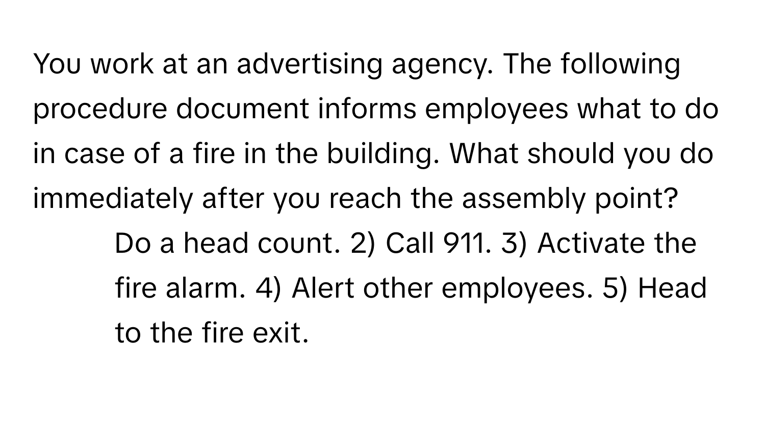 You work at an advertising agency. The following procedure document informs employees what to do in case of a fire in the building. What should you do immediately after you reach the assembly point?

1) Do a head count. 2) Call 911. 3) Activate the fire alarm. 4) Alert other employees. 5) Head to the fire exit.