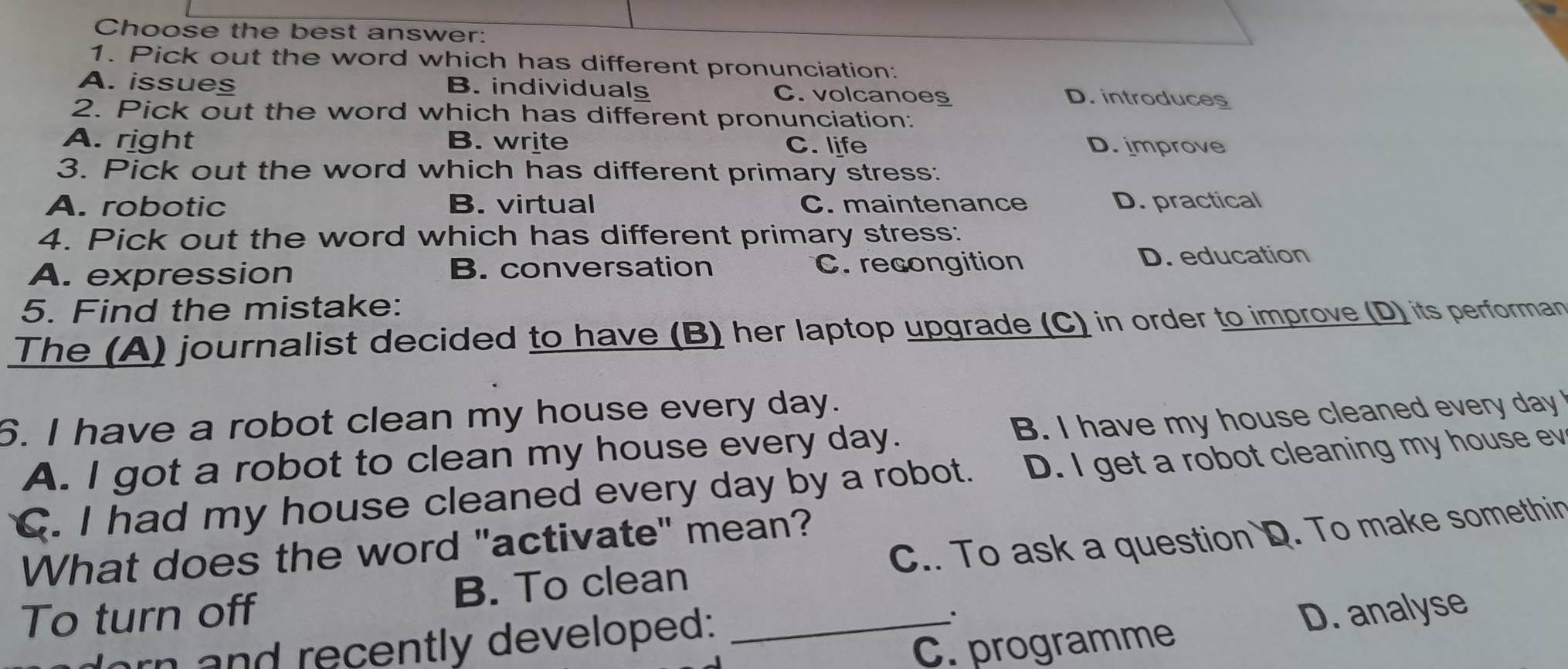 Choose the best answer:
1. Pick out the word which has different pronunciation:
A. issues B. individuals C. volcanoes D. introduces
2. Pick out the word which has different pronunciation:
A. right B. write C. life D. improve
3. Pick out the word which has different primary stress:
A. robotic B. virtual C. maintenance D. practical
4. Pick out the word which has different primary stress:
A. expression B. conversation C. recongition D. education
5. Find the mistake:
The (A) journalist decided to have (B) her laptop upgrade (C) in order to improve (D) its performan
6. I have a robot clean my house every day.
A. I got a robot to clean my house every day. B. I have my house cleaned every day
C. I had my house cleaned every day by a robot. D. I get a robot cleaning my house ev
What does the word "activate" mean?
To turn off B. To clean _C.. To ask a question D. To make somethin
C. programme D. analyse
orn and recently developed: