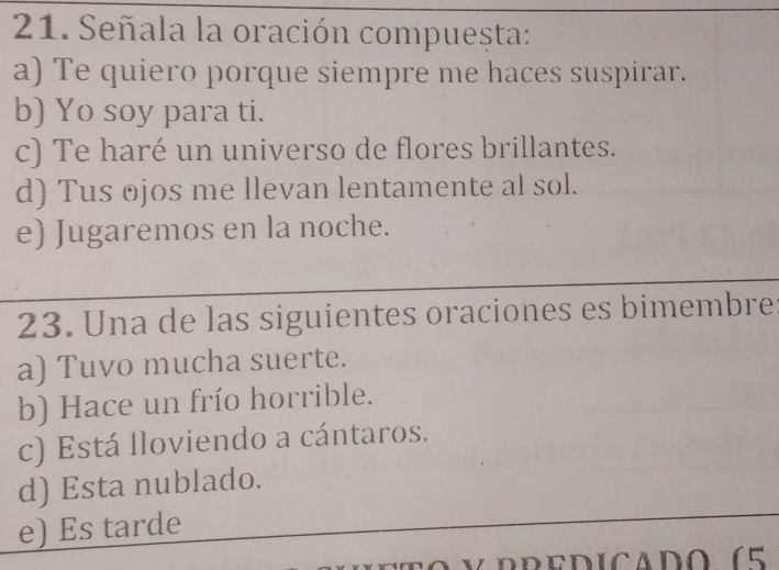 Señala la oración compuesta:
a) Te quiero porque siempre me haces suspirar.
b) Yo soy para ti.
c) Te haré un universo de flores brillantes.
d) Tus ojos me llevan lentamente al sol.
e) Jugaremos en la noche.
23. Una de las siguientes oraciones es bimembre
a) Tuvo mucha suerte.
b) Hace un frío horrible.
c) Está lloviendo a cántaros.
d) Esta nublado.
e) Es tarde
V rredicado (5