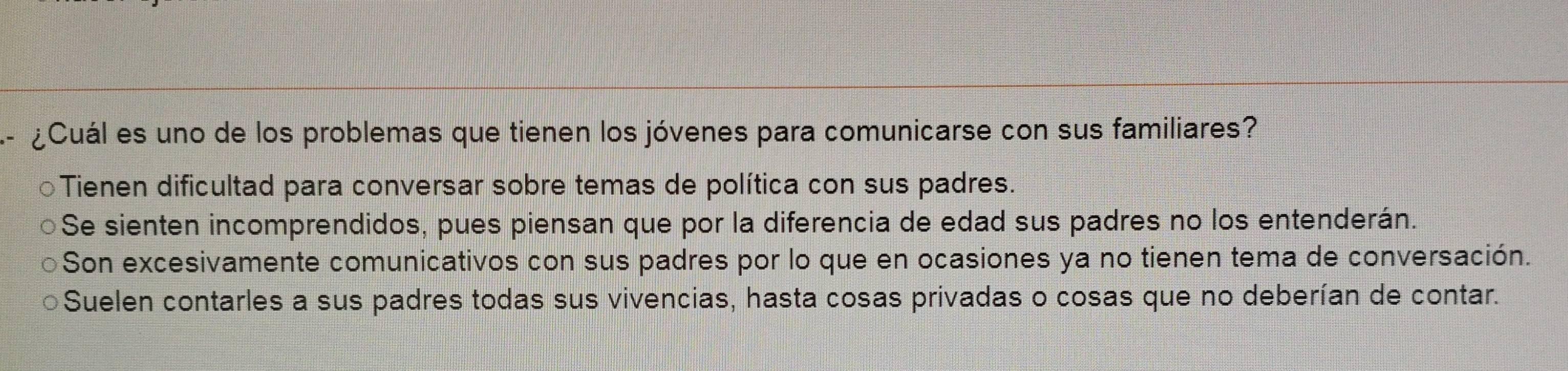 ¿Cuál es uno de los problemas que tienen los jóvenes para comunicarse con sus familiares?
○Tienen dificultad para conversar sobre temas de política con sus padres.
Se sienten incomprendidos, pues piensan que por la diferencia de edad sus padres no los entenderán.
Son excesivamente comunicativos con sus padres por lo que en ocasiones ya no tienen tema de conversación.
Suelen contarles a sus padres todas sus vivencias, hasta cosas privadas o cosas que no deberían de contar.