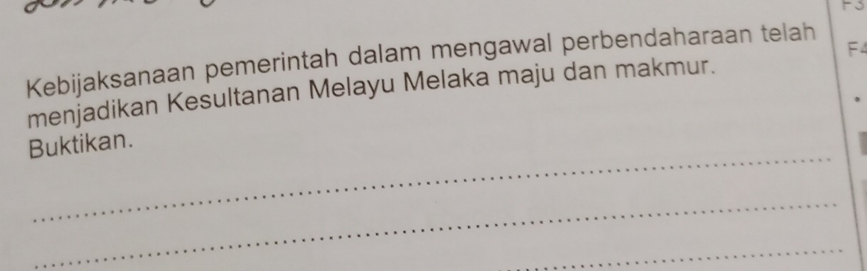 F3 
F4 
Kebijaksanaan pemerintah dalam mengawal perbendaharaan telah 
menjadikan Kesultanan Melayu Melaka maju dan makmur. 
_ 
Buktikan. 
_ 
_