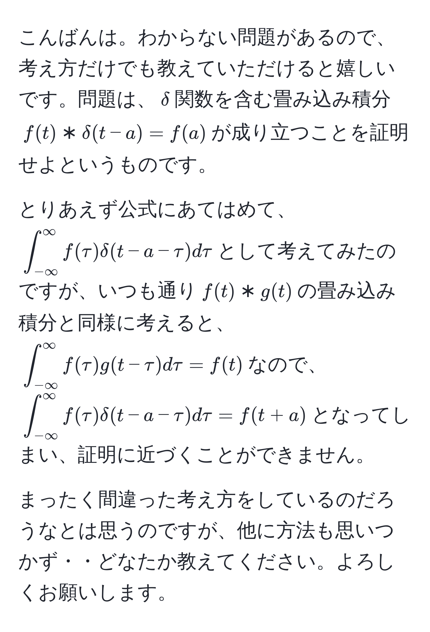 こんばんは。わからない問題があるので、考え方だけでも教えていただけると嬉しいです。問題は、$delta$関数を含む畳み込み積分$f(t) * delta(t - a) = f(a)$が成り立つことを証明せよというものです。

とりあえず公式にあてはめて、$∈t_(-∈fty)^(∈fty) f(tau) delta(t - a - tau) dtau$として考えてみたのですが、いつも通り$f(t) * g(t)$の畳み込み積分と同様に考えると、$∈t_(-∈fty)^(∈fty) f(tau) g(t - tau) dtau = f(t)$なので、$∈t_(-∈fty)^(∈fty) f(tau) delta(t - a - tau) dtau = f(t + a)$となってしまい、証明に近づくことができません。

まったく間違った考え方をしているのだろうなとは思うのですが、他に方法も思いつかず・・どなたか教えてください。よろしくお願いします。