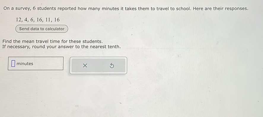 On a survey, 6 students reported how many minutes it takes them to travel to school. Here are their responses.
12, 4, 6, 16, 11, 16
Send data to calculator 
Find the mean travel time for these students. 
If necessary, round your answer to the nearest tenth.
minutes
×