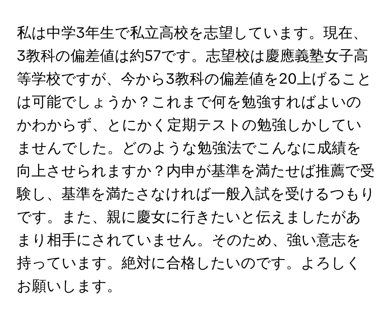 私は中学3年生で私立高校を志望しています。現在、3教科の偏差値は約57です。志望校は慶應義塾女子高等学校ですが、今から3教科の偏差値を20上げることは可能でしょうか？これまで何を勉強すればよいのかわからず、とにかく定期テストの勉強しかしていませんでした。どのような勉強法でこんなに成績を向上させられますか？内申が基準を満たせば推薦で受験し、基準を満たさなければ一般入試を受けるつもりです。また、親に慶女に行きたいと伝えましたがあまり相手にされていません。そのため、強い意志を持っています。絶対に合格したいのです。よろしくお願いします。