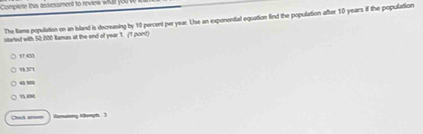 Complete this assessment to review what you ve 
The Iiama population on an island is decreasing by 10 percent per year. Use an exponential equation find the population after 10 years if the population
started with 50,000 Iamas at the end of year 1. (1 point)
17.433
10,371
49 500
13, 690
Crack arwer Remaining Altempis : 3