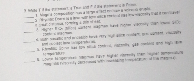 Write T if the statement is True and F if the statement is Faise. 
1. Magma composition has a large effect on how a volcano erupts 
_2. Rhyolitic Dome is a lava with less silica content has low viscosity that it can travel 
_a great distance, forming a thin sheet. 
3. Higher SIO_2 (silica) content magmas have higher viscosity than lower SiO_2
content magmas. 
_4. Both basaltic and andesitic have very high silica content, gas content, viscosity 
_and coolest lava temperatures. 
_ 
5. Rhyolitic Spine has low silica content, viscosity, gas content and high lava 
temperature . 
6. Lower temperature magmas have higher viscosity than higher temperature 
_magmas (viscosity decreases with increasing temperature of the magma).