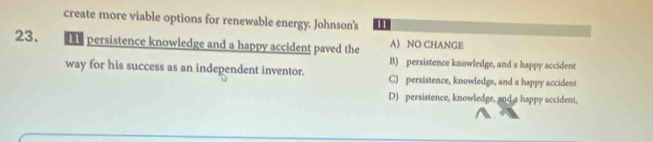 create more viable options for renewable energy. Johnson's 11
23. e persistence knowledge and a happy accident paved the A) NO CHANGE
B) persistence knowledge, and a happy accident
way for his success as an independent inventor. C) persistence, knowledge, and a happy accident
D) persistence, knowledge, and a happy accident,
A