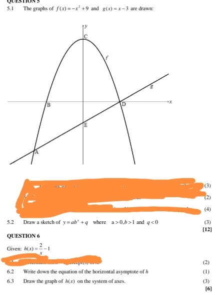 5.1 The graphs of f(x)=-x^2+9 and g(x)=x-3 are drawn: 
(3) 
(2) 
(4) 
5.2 Draw a sketch of y=ab^x+q where a>0, b>1 and q<0</tex> (3) 
[12] 
QUESTION 6 
Given: h(x)= 2/x -1
(2) 
6.2 Write down the equation of the horizontal asymptote of h (1)
6.3 Draw the graph of h(x) on the system of axes. (3) 
[6]