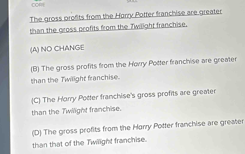 SKILL
CORE
The gross profits from the Harry Potter franchise are greater
than the gross profits from the Twilight franchise.
(A) NO CHANGE
(B) The gross profits from the Harry Potter franchise are greater
than the Twilight franchise.
(C) The Harry Potter franchise's gross profits are greater
than the Twilight franchise.
(D) The gross profits from the Harry Potter franchise are greater
than that of the Twilight franchise.