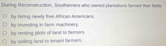 During Reconstruction, Southerners who owned plantations farmed their fields
by hiring newly free African Americans.
by investing in farm machinery.
by renting plots of land to farmers.
by selling land to tenant farmers.