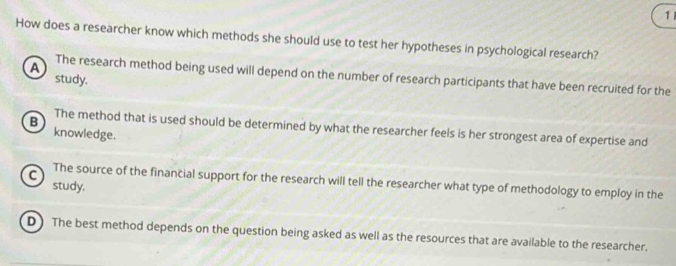 How does a researcher know which methods she should use to test her hypotheses in psychological research?
A The research method being used will depend on the number of research participants that have been recruited for the
study.
B
The method that is used should be determined by what the researcher feels is her strongest area of expertise and
knowledge.
a The source of the financial support for the research will tell the researcher what type of methodology to employ in the
study.
D) The best method depends on the question being asked as well as the resources that are available to the researcher.