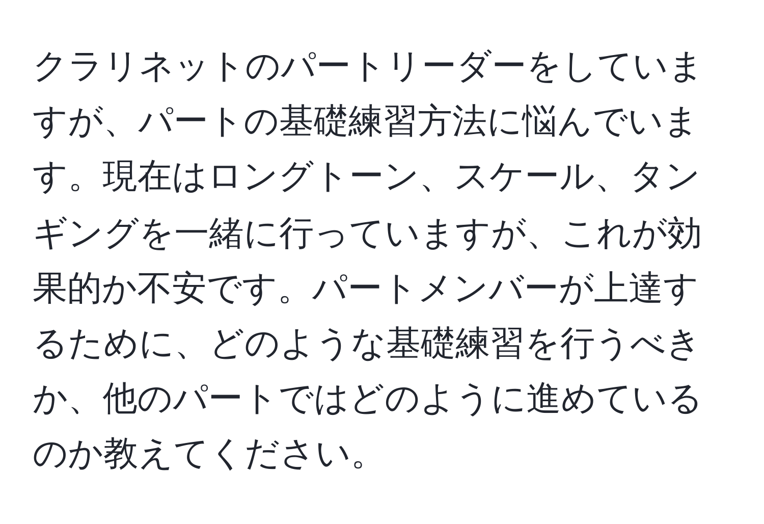 クラリネットのパートリーダーをしていますが、パートの基礎練習方法に悩んでいます。現在はロングトーン、スケール、タンギングを一緒に行っていますが、これが効果的か不安です。パートメンバーが上達するために、どのような基礎練習を行うべきか、他のパートではどのように進めているのか教えてください。