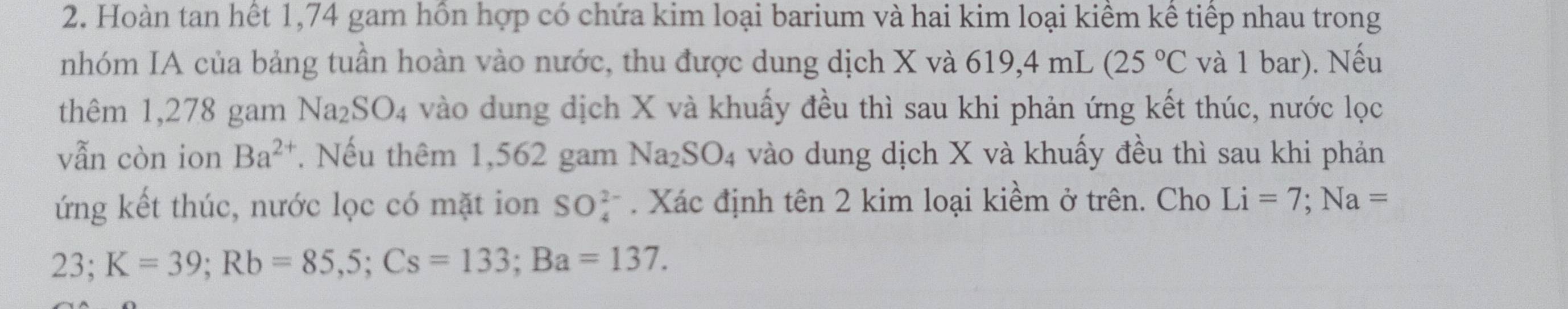 Hoàn tan hết 1,74 gam hồn hợp có chứa kim loại barium và hai kim loại kiềm kể tiếp nhau trong 
nhóm IA của bảng tuần hoàn vào nước, thu được dung dịch X và  6 19,4 mL (25°C và 1 bar). Nếu 
thêm 1,278 gam Na_2SO_4 vào dung dịch X và khuấy đều thì sau khi phản ứng kết thúc, nước lọc 
vẫn còn ion Ba^(2+) Nếu thêm 1,562 gam Na_2SO_4 vào dung dịch X và khuấy đều thì sau khi phản 
ứng kết thúc, nước lọc có mặt ion SO_4^(2-). Xác định tên 2 kim loại kiềm ở trên. Cho Li=7; Na=
23 K=39; Rb=85,5; Cs=133; Ba=137. 
.