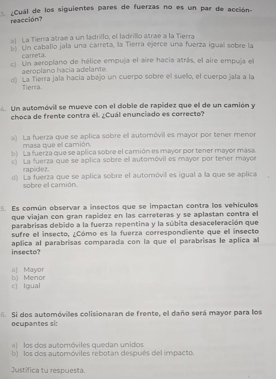 ¿Cuál de los siguientes pares de fuerzas no es un par de acción-
reacción?
a) La Tierra atrae a un ladrillo, el ladrillo atrae a la Tierra
b) Un caballo jala una carreta, la Tierra ejerce una fuerza igual sobre la
carreta.
c) Un aeroplano de hélice empuja el aire hacia atrás, el aire empuja el
aeroplano hacia adelante.
d) La Tierra jala hacia abajo un cuerpo sobre el suelo, el cuerpo jala a la
Tierra.
4. Un automóvil se mueve con el doble de rapidez que el de un camión y
choca de frente contra él. ¿Cuál enunciado es correcto?
a) La fuerza que se aplica sobre el automóvil es mayor por tener menor
masa que el camión.
b) La fuerza que se aplica sobre el camión es mayor por tener mayor masa.
c) La fuerza que se aplica sobre el automóvil es mayor por tener mayor
rapidez.
d) La fuerza que se aplica sobre el automóvil es igual a la que se aplica
sobre el camión.
5. Es común observar a insectos que se impactan contra los vehículos
que viajan con gran rapidez en las carreteras y se aplastan contra el
parabrisas debido a la fuerza repentina y la súbita desaceleración que
sufre el insecto, ¿Cómo es la fuerza correspondiente que el insecto
aplica al parabrisas comparada con la que el parabrisas le aplica al
insecto?
a) Mayor
b) Menor
c) Igual
6. Si dos automóviles colisionaran de frente, el daño será mayor para los
ocupantes si:
a) los dos automóviles quedan unidos
b) los dos automóviles rebotan después del impacto.
Justifica tu respuesta.