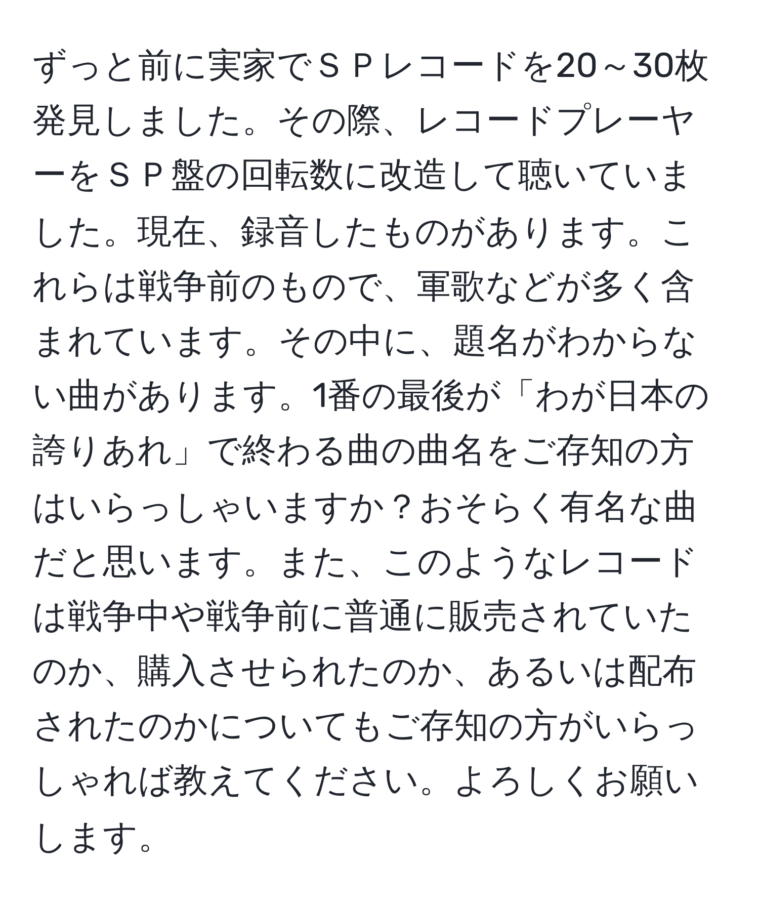 ずっと前に実家でＳＰレコードを20～30枚発見しました。その際、レコードプレーヤーをＳＰ盤の回転数に改造して聴いていました。現在、録音したものがあります。これらは戦争前のもので、軍歌などが多く含まれています。その中に、題名がわからない曲があります。1番の最後が「わが日本の誇りあれ」で終わる曲の曲名をご存知の方はいらっしゃいますか？おそらく有名な曲だと思います。また、このようなレコードは戦争中や戦争前に普通に販売されていたのか、購入させられたのか、あるいは配布されたのかについてもご存知の方がいらっしゃれば教えてください。よろしくお願いします。