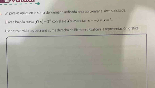 En parejas apliquen la suma de Riemann indicada para aproximar el área solicitada. 
El área bajo la curva f(x)=2^x con el eje X y las rectas x=-3 y x=3. 
Usen tres divisiones para una suma derecha de Riemann. Realicen la representación gráfica.