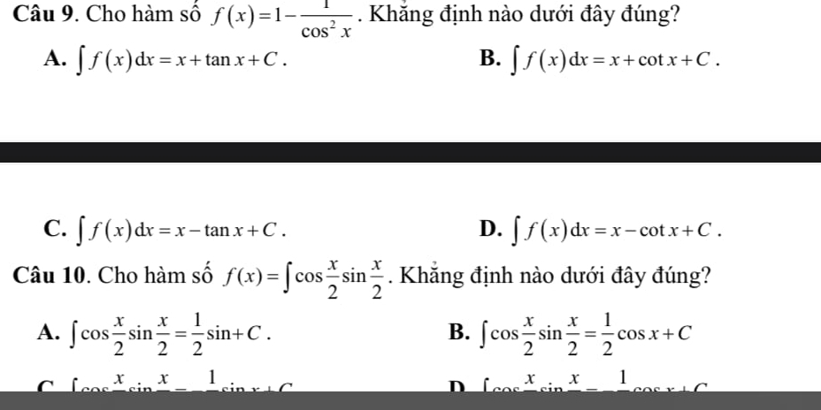 Cho hàm số f(x)=1- 1/cos^2x . Khăng định nào dưới đây đúng?
A. ∈t f(x)dx=x+tan x+C. B. ∈t f(x)dx=x+cot x+C.
C. ∈t f(x)dx=x-tan x+C. D. ∈t f(x)dx=x-cot x+C. 
Câu 10. Cho hàm số f(x)=∈t cos  x/2 sin  x/2 . Khăng định nào dưới đây đúng?
A. ∈t cos  x/2 sin  x/2 = 1/2 sin +C. ∈t cos  x/2 sin  x/2 = 1/2 cos x+C
B.
C ∈t cos frac xcos _csc _xfrac x- 1:( D ∈t x^in^x 1 _ 