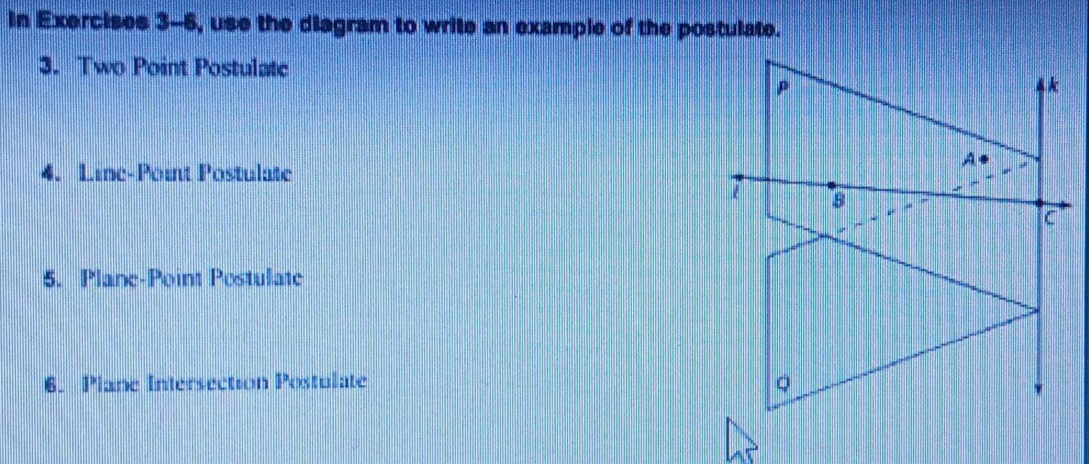 In Exercises 3-6, use the diagram to write an example of the postulate. 
3. Two Point Postulate
p
k
A
4. Line-Point Postulate
E
5. Plane-Point Postulate 
6. Plane Intersection Postulate Q