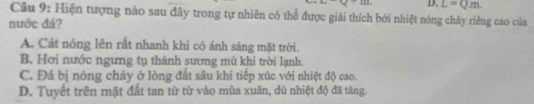 D. L=Q.m. 
Câu 9: Hiện tượng nào sau đây trong tự nhiên có thể được giải thích bởi nhiệt nóng chảy riêng cao của
nước đá?
A. Cát nóng lên rất nhanh khi có ánh sáng mặt trời.
B. Hơi nước ngưng tụ thành sương mù khi trời lạnh.
C. Đá bị nóng chảy ở lòng đất sâu khi tiếp xúc với nhiệt độ cao.
D. Tuyết trên mặt đất tan từ từ vảo mùa xuân, dù nhiệt độ đã tăng.