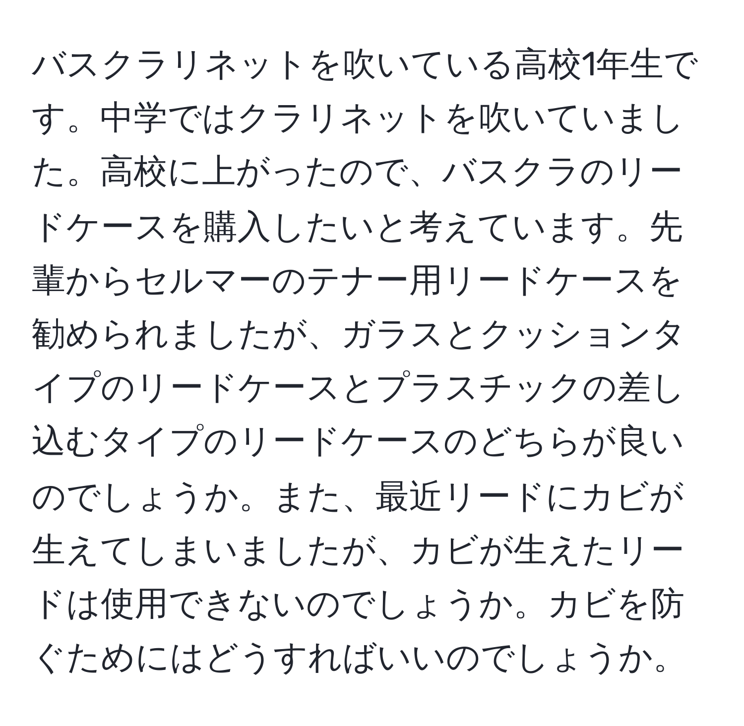 バスクラリネットを吹いている高校1年生です。中学ではクラリネットを吹いていました。高校に上がったので、バスクラのリードケースを購入したいと考えています。先輩からセルマーのテナー用リードケースを勧められましたが、ガラスとクッションタイプのリードケースとプラスチックの差し込むタイプのリードケースのどちらが良いのでしょうか。また、最近リードにカビが生えてしまいましたが、カビが生えたリードは使用できないのでしょうか。カビを防ぐためにはどうすればいいのでしょうか。