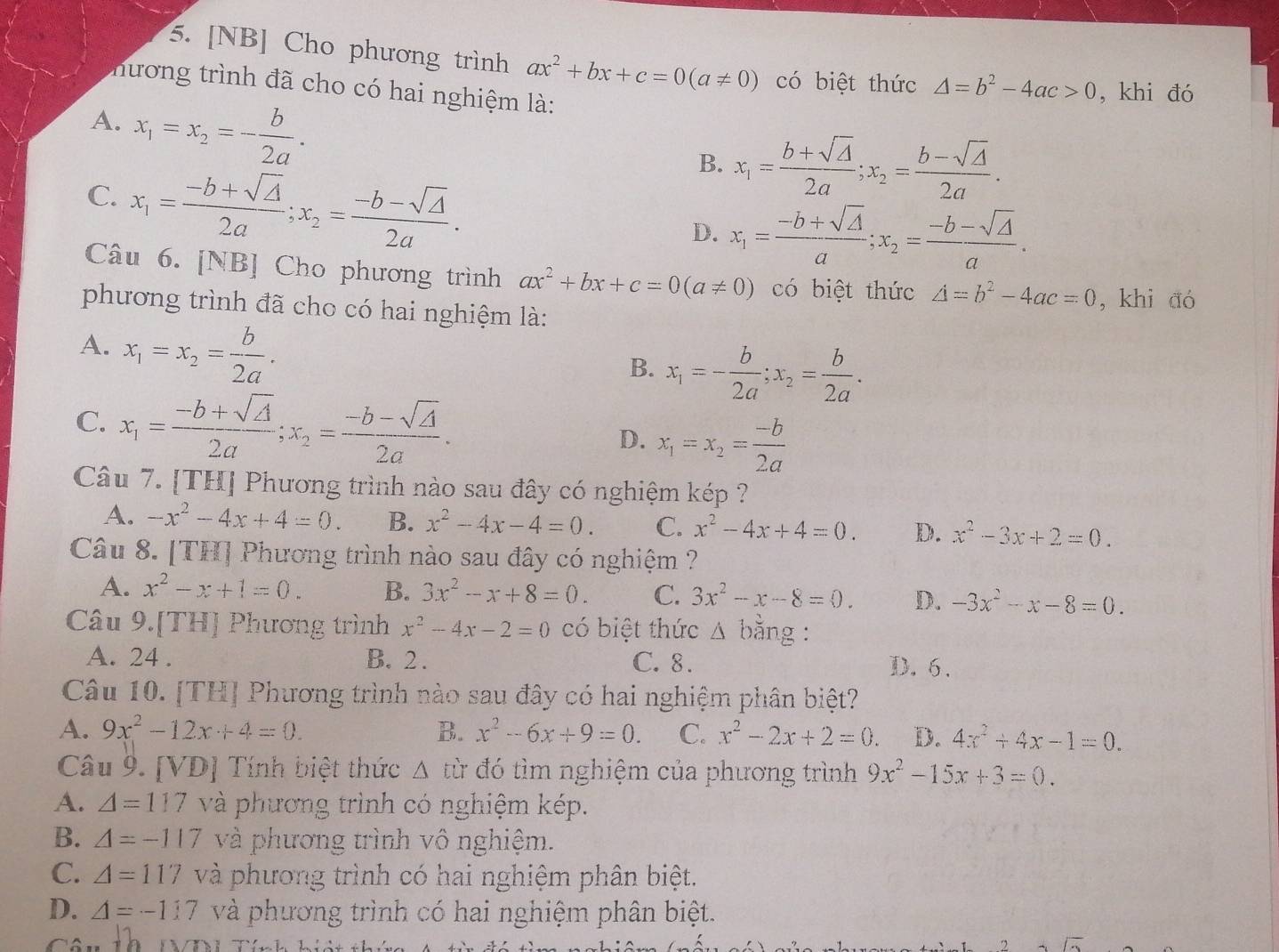 [NB] Cho phương trình ax^2+bx+c=0(a!= 0) có biệt thức △ =b^2-4ac>0 , khi đó
hương trình đã cho có hai nghiệm là:
A. x_1=x_2=- b/2a .
C. x_1= (-b+sqrt(△ ))/2a ;x_2= (-b-sqrt(△ ))/2a .
B. x_1= (b+sqrt(△ ))/2a ;x_2= (b-sqrt(△ ))/2a .
D. x_1= (-b+sqrt(△ ))/a ;x_2= (-b-sqrt(△ ))/a .
Câu 6. [NB] Cho phương trình ax^2+bx+c=0(a!= 0) có biệt thức △ =b^2-4ac=0 , khi aó
phương trình đã cho có hai nghiệm là:
A. x_1=x_2= b/2a .
B. x_1=- b/2a ;x_2= b/2a .
C. x_1= (-b+sqrt(△ ))/2a ;x_2= (-b-sqrt(△ ))/2a . D. x_1=x_2= (-b)/2a 
Câu 7. [TH] Phương trình nào sau đây có nghiệm kép ?
A. -x^2-4x+4=0. B. x^2-4x-4=0. C. x^2-4x+4=0. D. x^2-3x+2=0.
Câu 8. [TH] Phương trình nào sau đây có nghiệm ?
A. x^2-x+1=0. B. 3x^2-x+8=0. C. 3x^2-x-8=0. D. -3x^2-x-8=0.
Câu 9.[TH] Phương trình x^2-4x-2=0 có biệt thức Δ bằng :
A. 24 . B. 2 . C. 8 .
D. 6.
Câu 10. [TH] Phương trình nào sau đây có hai nghiệm phân biệt?
A. 9x^2-12x+4=0. B. x^2-6x+9=0. C. x^2-2x+2=0. D. 4x^2+4x-1=0.
Câu 9. [VD] Tính biệt thức Δ từ đó tìm nghiệm của phương trình 9x^2-15x+3=0.
A. △ =117 và phương trình có nghiệm kép.
B. A=-117 và phương trình vô nghiệm.
C. A=117 và phương trình có hai nghiệm phân biệt.
D. △ =-117 và phương trình có hai nghiệm phân biệt.