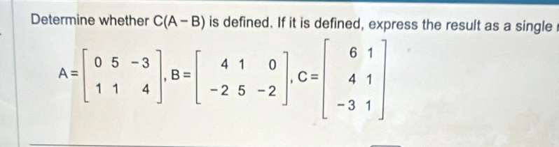 Determine whether C(A-B) is defined. If it is defined, express the result as a single
A=beginbmatrix 05&-3 11&4endbmatrix , B=beginbmatrix 41&0 -2&5&-2endbmatrix , C=beginbmatrix 61 41 -31endbmatrix