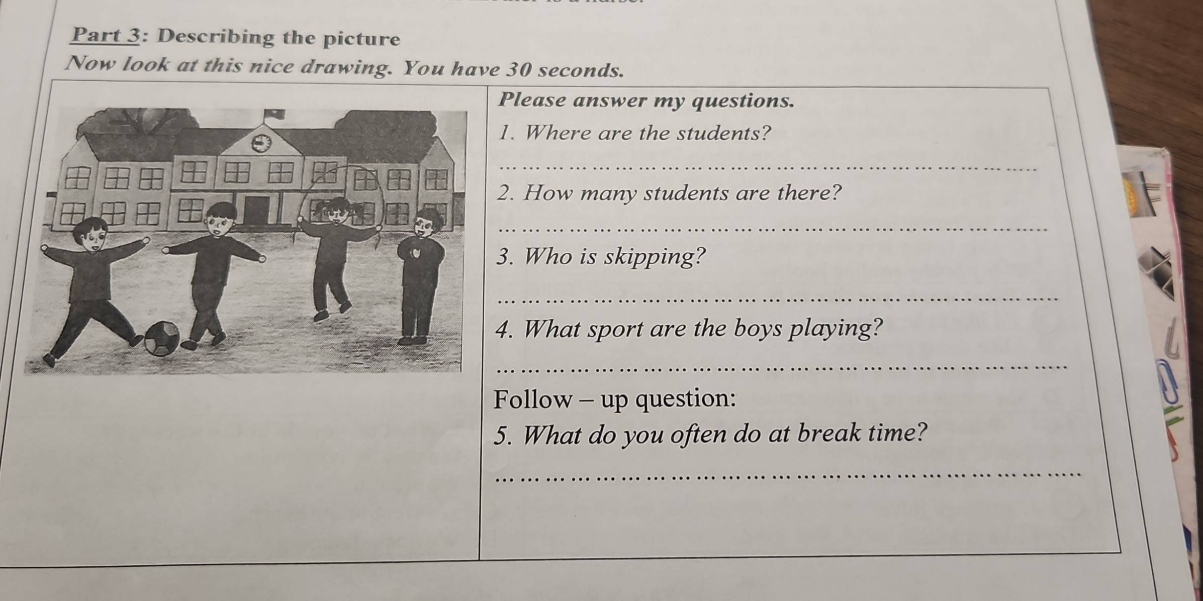 Describing the picture 
Now look at this nice drawing. You have 30 seconds. 
lease answer my questions. 
. Where are the students? 
_ 
. How many students are there? 
_ 
. Who is skipping? 
_ 
. What sport are the boys playing? 
_ 
Follow - up question: 
5. What do you often do at break time? 
_