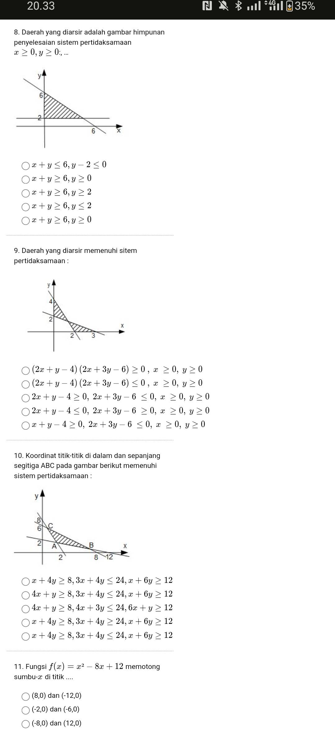 20.33...l 35%
8. Daerah yang diarsir adalah gambar himpunan
penyelesaian sistem pertidaksamaan
x≥ 0,y≥ 0:,...
x+y≤ 6,y-2≤ 0
x+y≥ 6,y≥ 0
x+y≥ 6,y≥ 2
x+y≥ 6,y≤ 2
x+y≥ 6,y≥ 0
9. Daerah yang diarsir memenuhi sitem
pertidaksamaan :
(2x+y-4)(2x+3y-6)≥ 0,x≥ 0,y≥ 0
(2x+y-4)(2x+3y-6)≤ 0,x≥ 0,y≥ 0
2x+y-4≥ 0,2x+3y-6≤ 0,x≥ 0,y≥ 0
2x+y-4≤ 0,2x+3y-6≥ 0,x≥ 0,y≥ 0
x+y-4≥ 0,2x+3y-6≤ 0,x≥ 0,y≥ 0
10. Koordinat titik-titik di dalam dan sepanjang
segitiga ABC pada gambar berikut memenuhi
sistem pertidaksamaan :
y
8
6
2 A B x
2 8 12
x+4y≥ 8,3x+4y≤ 24,x+6y≥ 12
4x+y≥ 8,3x+4y≤ 24,x+6y≥ 12
4x+y≥ 8,4x+3y≤ 24,6x+y≥ 12
x+4y≥ 8,3x+4y≥ 24,x+6y≥ 12
x+4y≥ 8,3x+4y≤ 24,x+6y≥ 12
11. Fungsi f(x)=x^2-8x+12 memotong
sumbu-x di titik_
(8,0) dan(-12,0)
(-2,0)dan(-6,0)
(-8,0)dan(12,0)