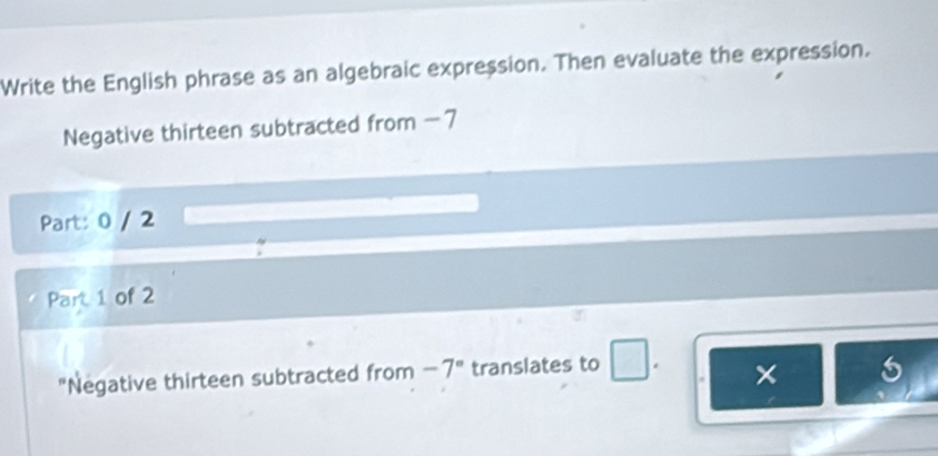 Write the English phrase as an algebraic expression. Then evaluate the expression. 
Negative thirteen subtracted from - 7
Part: 0 / 2 
Part 1 of 2 
"Negative thirteen subtracted from -7° translates to 
×