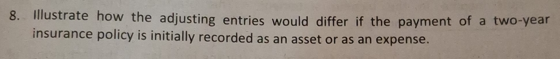 Illustrate how the adjusting entries would differ if the payment of a two-year
insurance policy is initially recorded as an asset or as an expense.