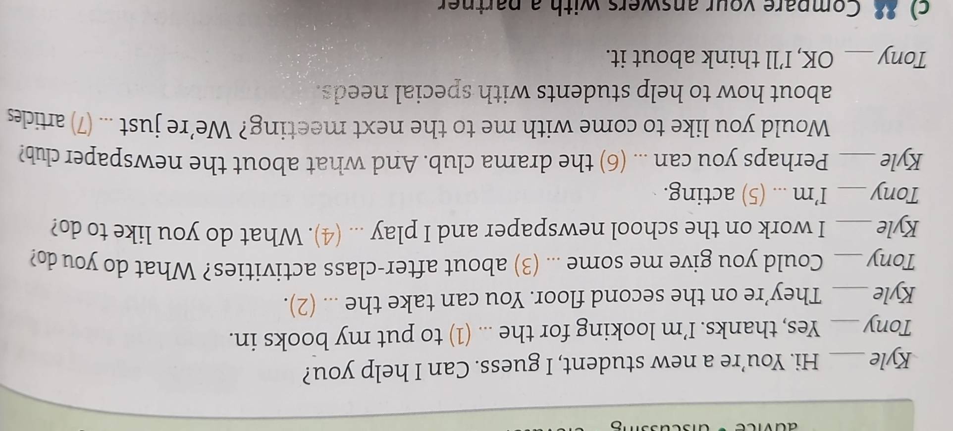 Kyle _Hi. You’re a new student, I guess. Can I help you? 
Tony_ Yes, thanks. I’m looking for the ... (1) to put my books in. 
Kyle_ They’re on the second floor. You can take the ... (2). 
Tony_ Could you give me some ... (3) about after-class activities? What do you do? 
Kyle _I work on the school newspaper and I play ... (4). What do you like to do? 
Tony_ I’m ... (5) acting. 
Kyle_ Perhaps you can ... (6) the drama club. And what about the newspaper club? 
Would you like to come with me to the next meeting? We’re just ... (7) articles 
about how to help students with special needs. 
Tony_ OK, I’ll think about it. 
c) 8. Compare your answers with a partner
