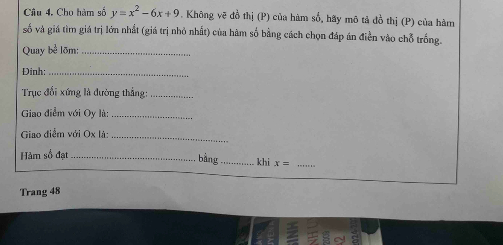 Cho hàm số y=x^2-6x+9. Không vẽ đồ thị (P) của hàm số, hãy mô tả đồ thị (P) của hàm 
số và giá tìm giá trị lớn nhất (giá trị nhỏ nhất) của hàm số bằng cách chọn đáp án điền vào chỗ trống. 
Quay bề lõm:_ 
Đinh:_ 
Trục đối xứng là đường thẳng:_ 
Giao điểm với Oy là:_ 
Giao điểm với Ox là:_ 
bằng 
Hàm số đạt __khi x= _ 
Trang 48
a