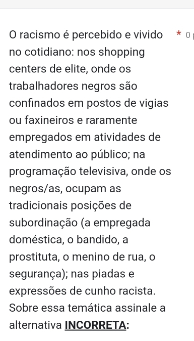 racismo é percebido e vivido * 0 
no cotidiano: nos shopping 
centers de elite, onde os 
trabalhadores negros são 
confinados em postos de vigias 
ou faxineiros e raramente 
empregados em atividades de 
atendimento ao público; na 
programação televisiva, onde os 
negros/as, ocupam as 
tradicionais posições de 
subordinação (a empregada 
doméstica, o bandido, a 
prostituta, o menino de rua, o 
segurança); nas piadas e 
expressões de cunho racista. 
Sobre essa temática assinale a 
alternativa INCORRETA: