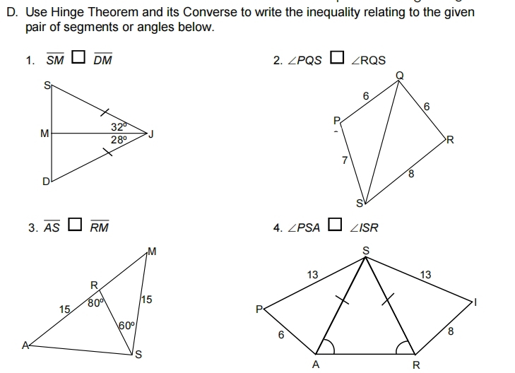 Use Hinge Theorem and its Converse to write the inequality relating to the given
pair of segments or angles below.
1. overline SM□ overline DM 2. ∠ PQS□ ∠ RQS
3. overline AS□ overline RM 4. ∠ PSA ∠ ISR