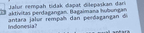 Jalur rempah tidak dapat dilepaskan dari 
aktivitas perdagangan. Bagaimana hubungan 
antara jalur rempah dan perdagangan di 
Indonesia? 
ntara