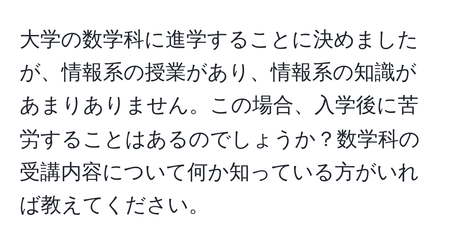 大学の数学科に進学することに決めましたが、情報系の授業があり、情報系の知識があまりありません。この場合、入学後に苦労することはあるのでしょうか？数学科の受講内容について何か知っている方がいれば教えてください。