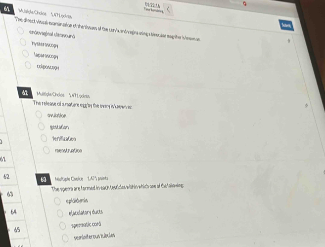 01:22:16
Tere ham ar is
61 Multiple Choice 1.471 points
The direct visual examination of the tissues of the cervix and vagina using a binocular magnifer is known as:
endovaginal ultrasound
hysteroscopy
laparoscopy
colposcopy
62 Multiple Choice 1.471 points
The release of a mature egg by the ovary is known as:
ovulation
gestation
fertilization
menstruation
61
62 8 Multiple Choice 1.471 points
63 The sperm are formed in each testicles within which one of the following:
epididymis
64 ejaculatory ducts
65 spermatic cord
seminiferous tubules