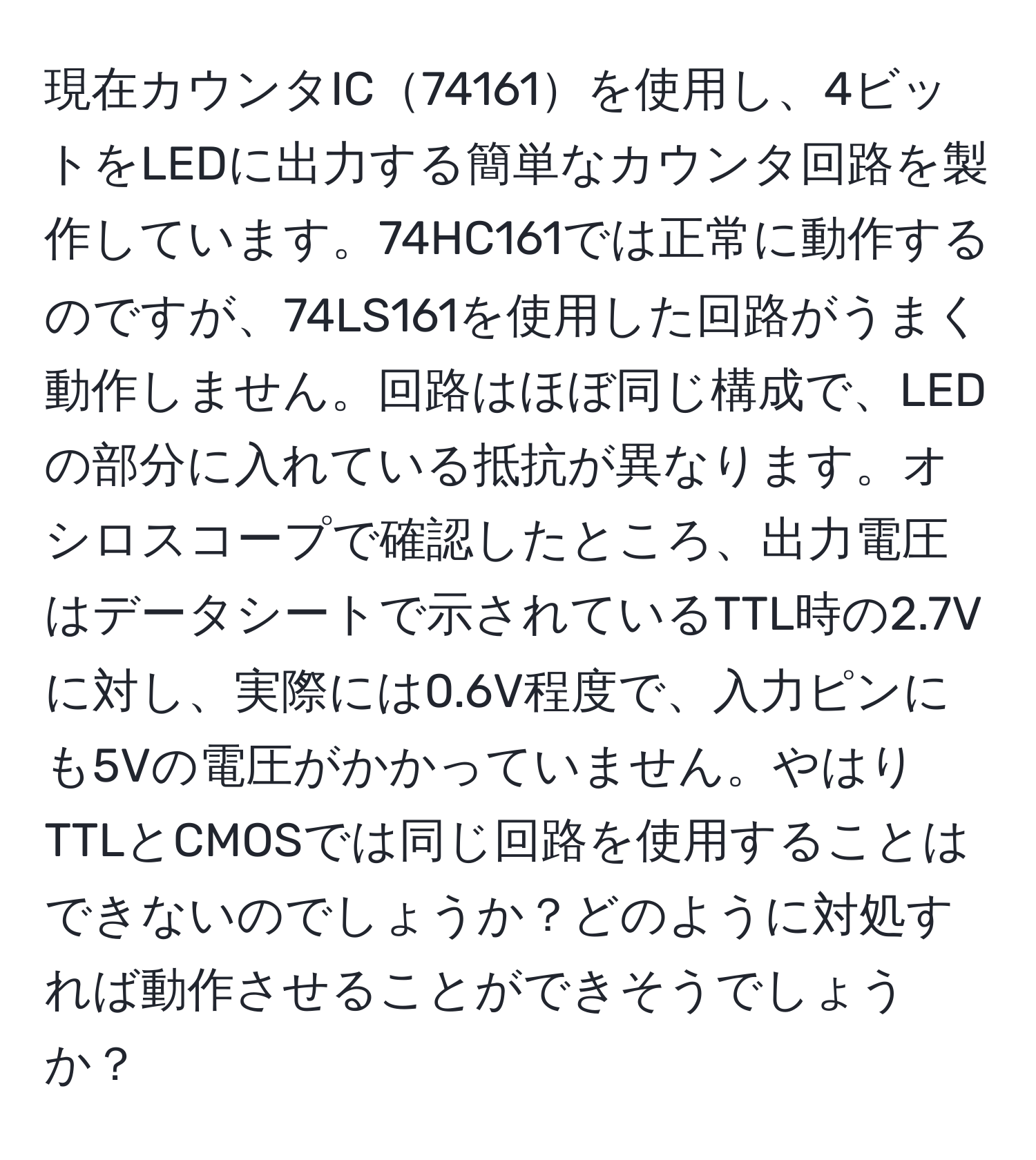 現在カウンタIC74161を使用し、4ビットをLEDに出力する簡単なカウンタ回路を製作しています。74HC161では正常に動作するのですが、74LS161を使用した回路がうまく動作しません。回路はほぼ同じ構成で、LEDの部分に入れている抵抗が異なります。オシロスコープで確認したところ、出力電圧はデータシートで示されているTTL時の2.7Vに対し、実際には0.6V程度で、入力ピンにも5Vの電圧がかかっていません。やはりTTLとCMOSでは同じ回路を使用することはできないのでしょうか？どのように対処すれば動作させることができそうでしょうか？