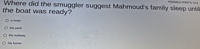 POSSIBLE POINT S: 12.5
Where did the smuggler suggest Mahmoud's family sleep until
the boat was ready?
a hotel
the park
the subway
his home.
