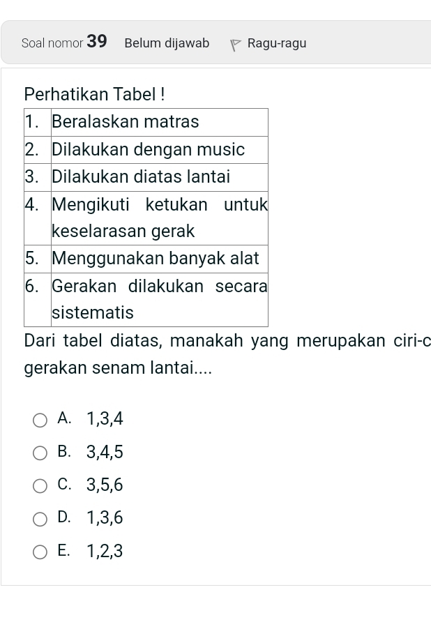 Soal nomor 39 Belum dijawab Ragu-ragu
Perhatikan Tabel !
Dari tabel diatas, manakah yang merupakan ciri-c
gerakan senam lantai....
A. 1, 3, 4
B. 3, 4, 5
C. 3, 5, 6
D. 1, 3, 6
E. 1, 2, 3