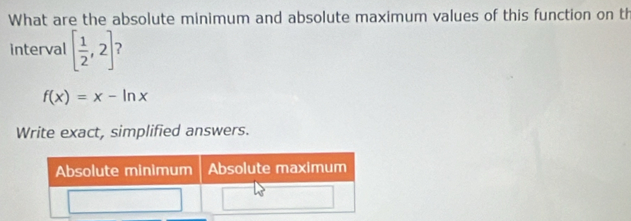 What are the absolute minimum and absolute maximum values of this function on th 
interval [ 1/2 ,2] ?
f(x)=x-ln x
Write exact, simplified answers.