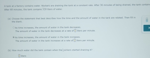 A tank at a factory contains water. Workers are draining the tank at a constant rate. After 36 minutes of being drained, the tank contain
After 60 minutes, the tank contains 320 liters of water.
(a) Choose the statement that best describes how the time and the amount of water in the tank are related. Then fill in  □ /□  
the blank.
As time increases, the amount of water in the tank decreases.
X
The amount of water in the tank decreases at a rate o :□ liters per minute.
® As time increases, the amount of water in the tank increases. liters per minute
The amount of water in the tank increases at a rate of □
(b) How much water did the tank contain when the yorkers started draining it?
liters