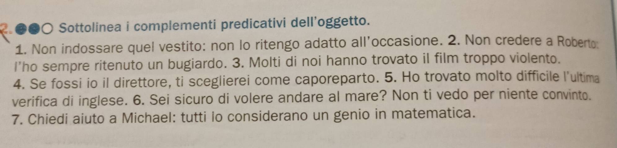 a ●●○ Sottolinea i complementi predicativi dell'oggetto. 
1. Non indossare quel vestito: non lo ritengo adatto all’occasione. 2. Non credere a Roberto. 
I'ho sempre ritenuto un bugiardo. 3. Molti di noi hanno trovato il film troppo violento. 
4. Se fossi io il direttore, ti sceglierei come caporeparto. 5. Ho trovato molto difficile l’ultima 
verifica di inglese. 6. Sei sicuro di volere andare al mare? Non ti vedo per niente convinto. 
7. Chiedi aiuto a Michael: tutti lo considerano un genio in matematica.