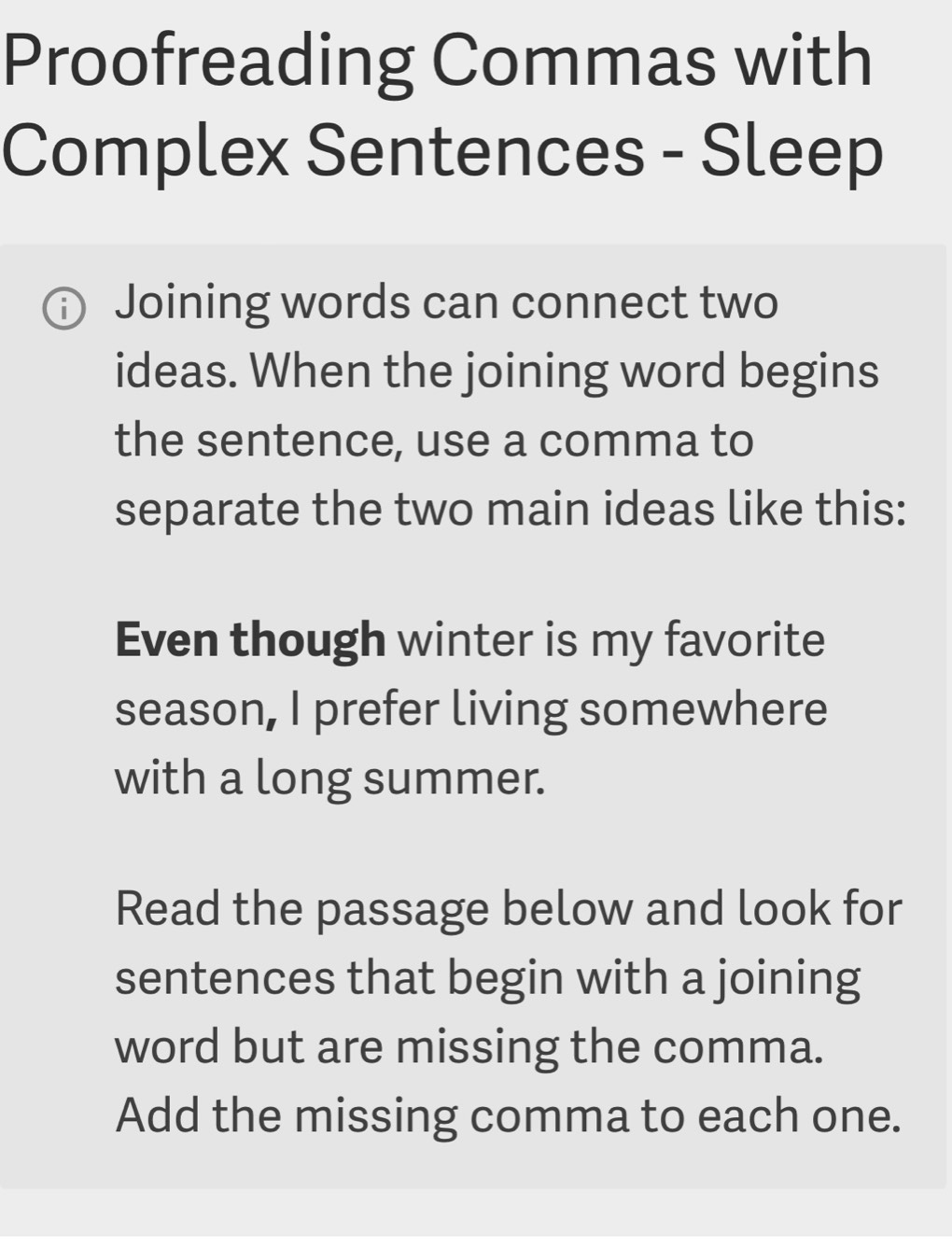 Proofreading Commas with 
Complex Sentences - Sleep 
Joining words can connect two 
ideas. When the joining word begins 
the sentence, use a comma to 
separate the two main ideas like this: 
Even though winter is my favorite 
season, I prefer living somewhere 
with a long summer. 
Read the passage below and look for 
sentences that begin with a joining 
word but are missing the comma. 
Add the missing comma to each one.