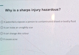 Why is a sharps injury hazardous?
It potentially exposes a person to contaminated blood or bodily fluid
It can leave an unsightly scar
It can change skin colour
It causes acne